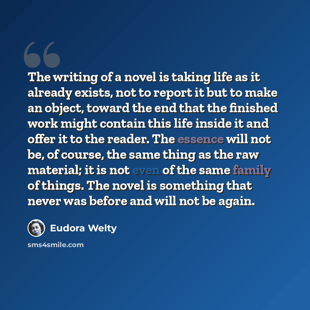 “The writing of a novel is taking life as it already exists, not to report it but to make an object, toward the end that the finished work might contain this life inside it and offer it to the reader. The essence will not be, of course, the same thing as the raw material; it is not even of the same…” quote by Eudora Welty