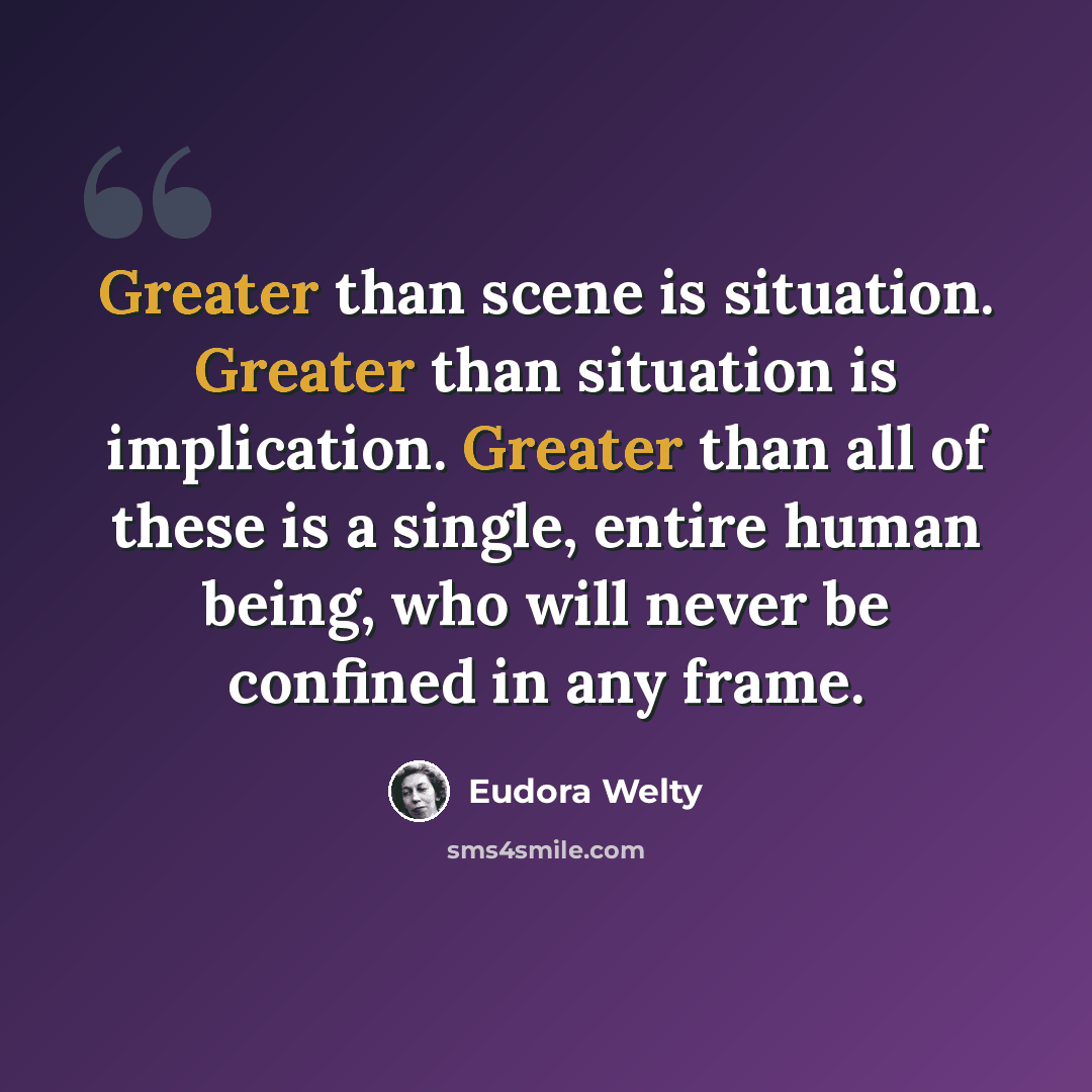 “Greater than scene is situation. Greater than situation is implication. Greater than all of these is a single, entire human being, who will never be confined in any frame.” quote by Eudora Welty