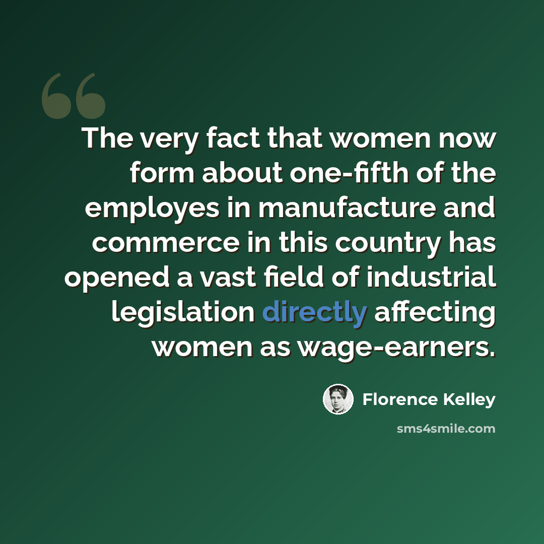 “The very fact that women now form about one-fifth of the employes in manufacture and commerce in this country has opened a vast field of industrial legislation directly affecting women as wage-earners.” quote by Florence Kelley