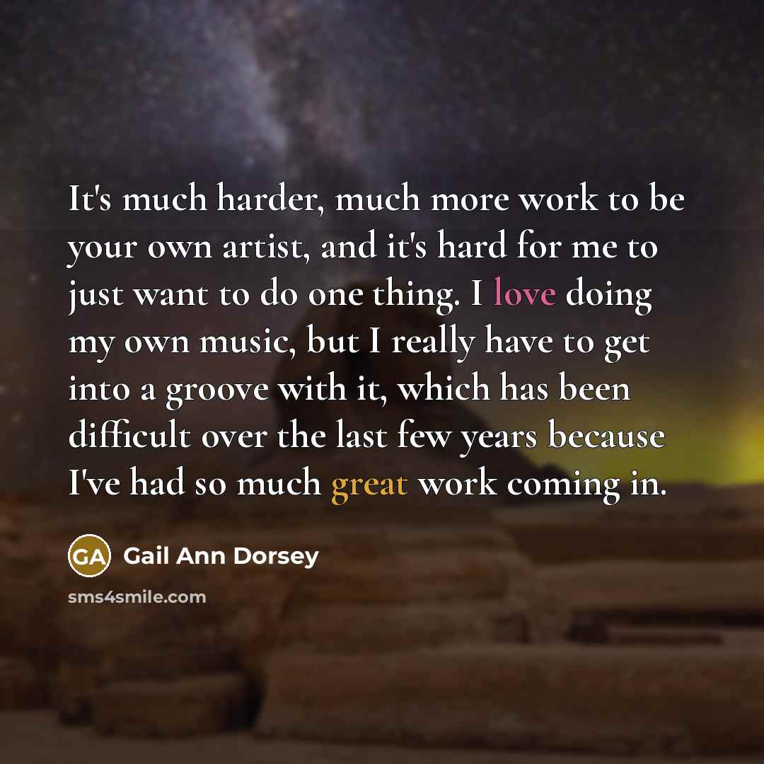 “It's much harder, much more work to be your own artist, and it's hard for me to just want to do one thing. I love doing my own music, but I really have to get into a groove with it, which has been difficult over the last few years because I've had so much great work coming in.” quote by Gail Ann Dorsey
