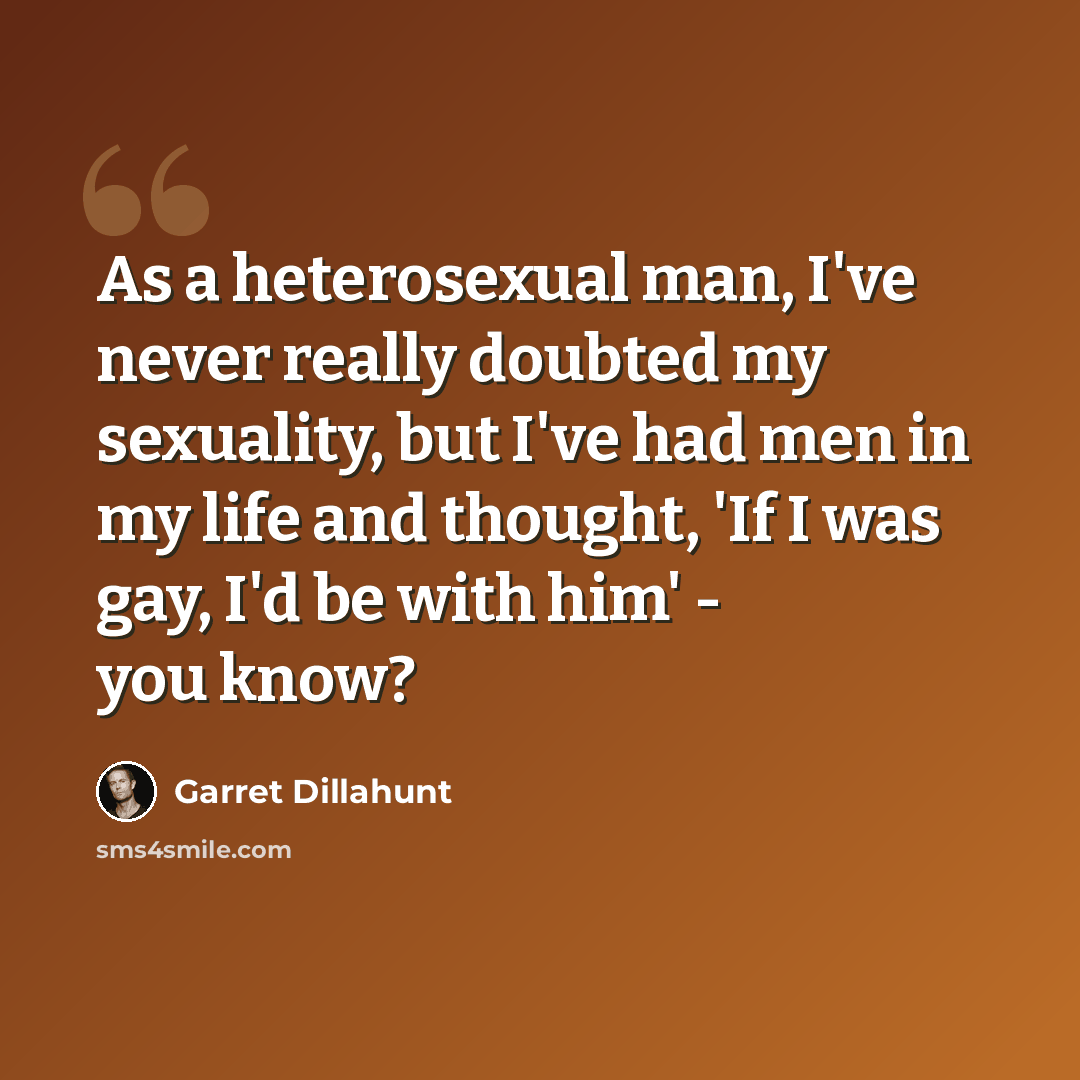 “As a heterosexual man, I've never really doubted my sexuality, but I've had men in my life and thought, 'If I was gay, I'd be with him' - you know?” quote by Garret Dillahunt