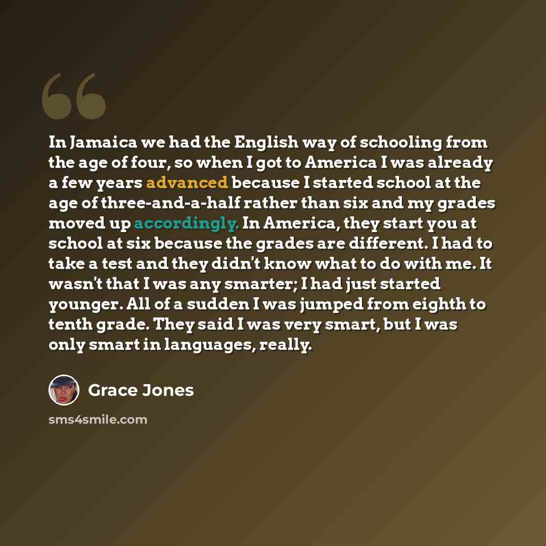 “In Jamaica we had the English way of schooling from the age of four, so when I got to America I was already a few years advanced because I started school at the age of three-and-a-half rather than six and my grades moved up accordingly. In America, they start you at school at six because the…” quote by Grace Jones