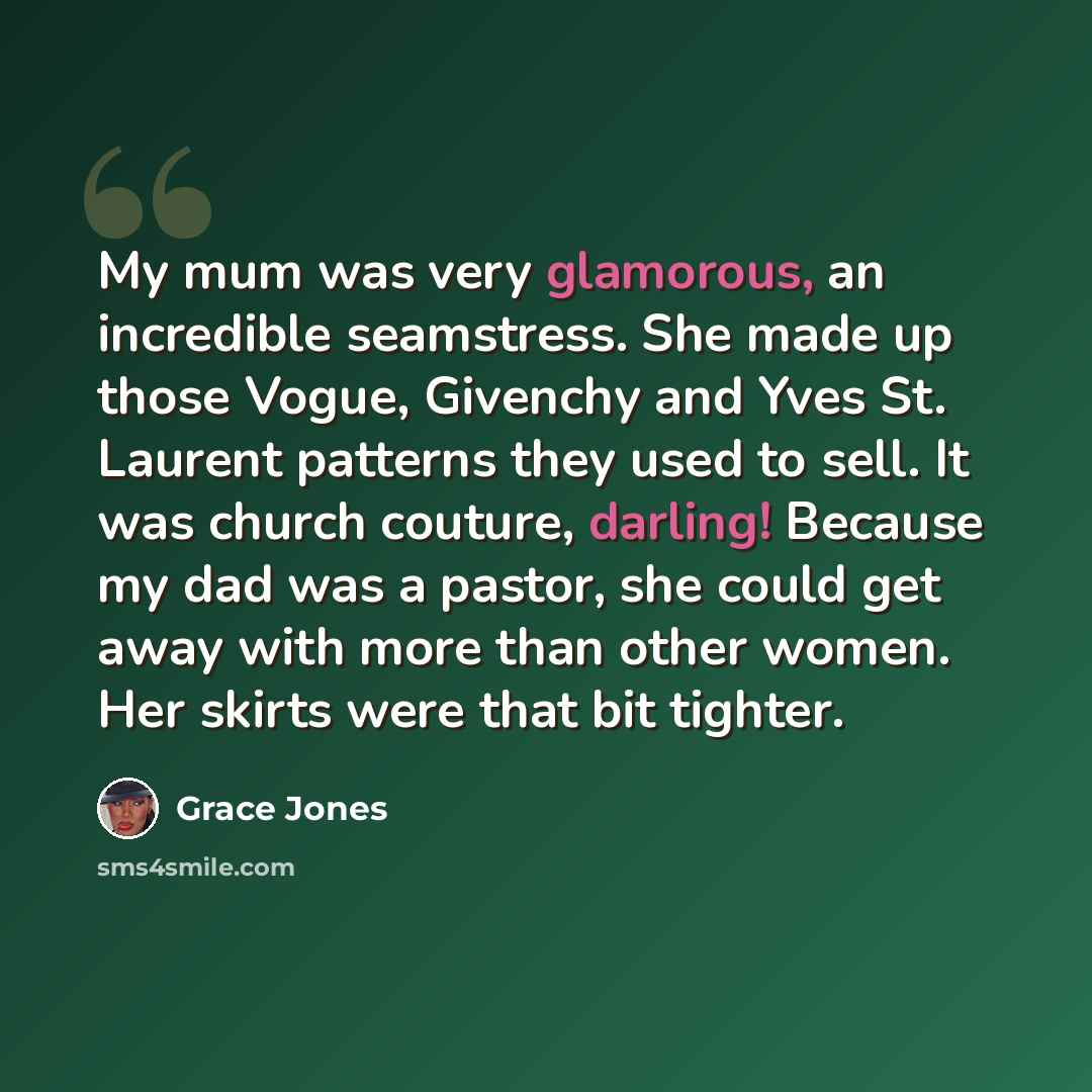 “My mum was very glamorous, an incredible seamstress. She made up those Vogue, Givenchy and Yves St. Laurent patterns they used to sell. It was church couture, darling! Because my dad was a pastor, she could get away with more than other women. Her skirts were that bit tighter.” quote by Grace Jones