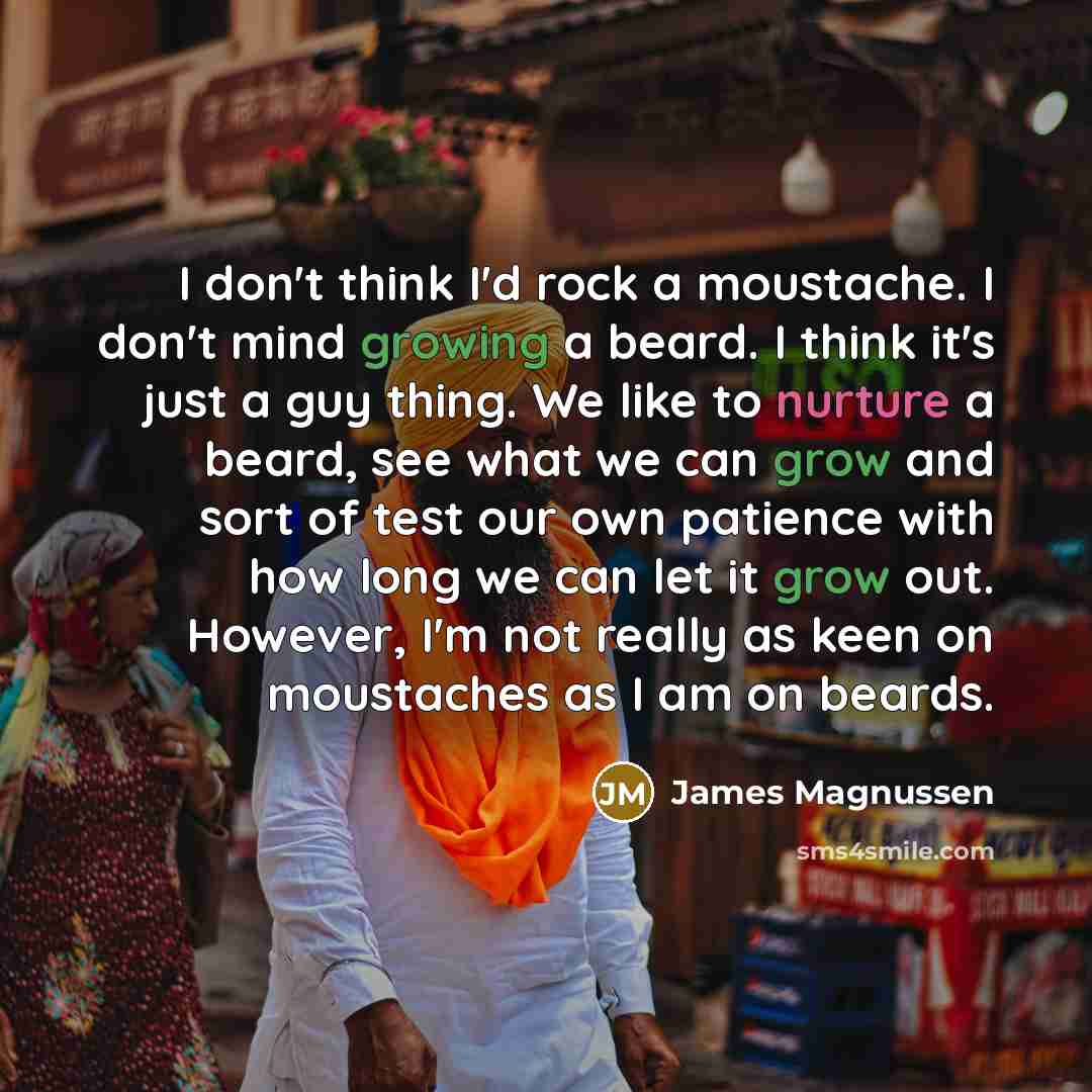 “I don't think I'd rock a moustache. I don't mind growing a beard. I think it's just a guy thing. We like to nurture a beard, see what we can grow and sort of test our own patience with how long we can let it grow out. However, I'm not really as keen on moustaches as I am on beards.” quote by James Magnussen