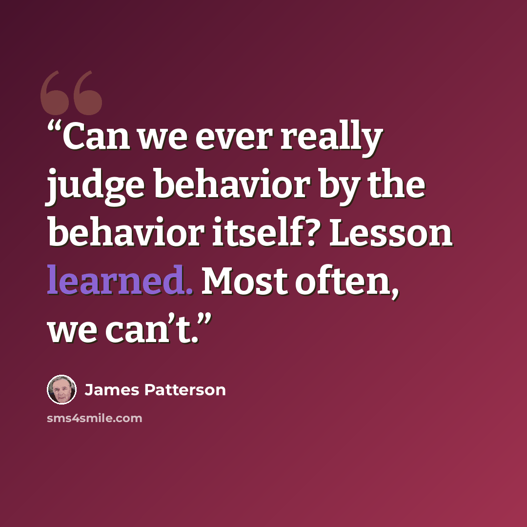 “Can we ever really judge behavior by the behavior itself? Lesson learned. Most often, we can’t.” quote by James Patterson