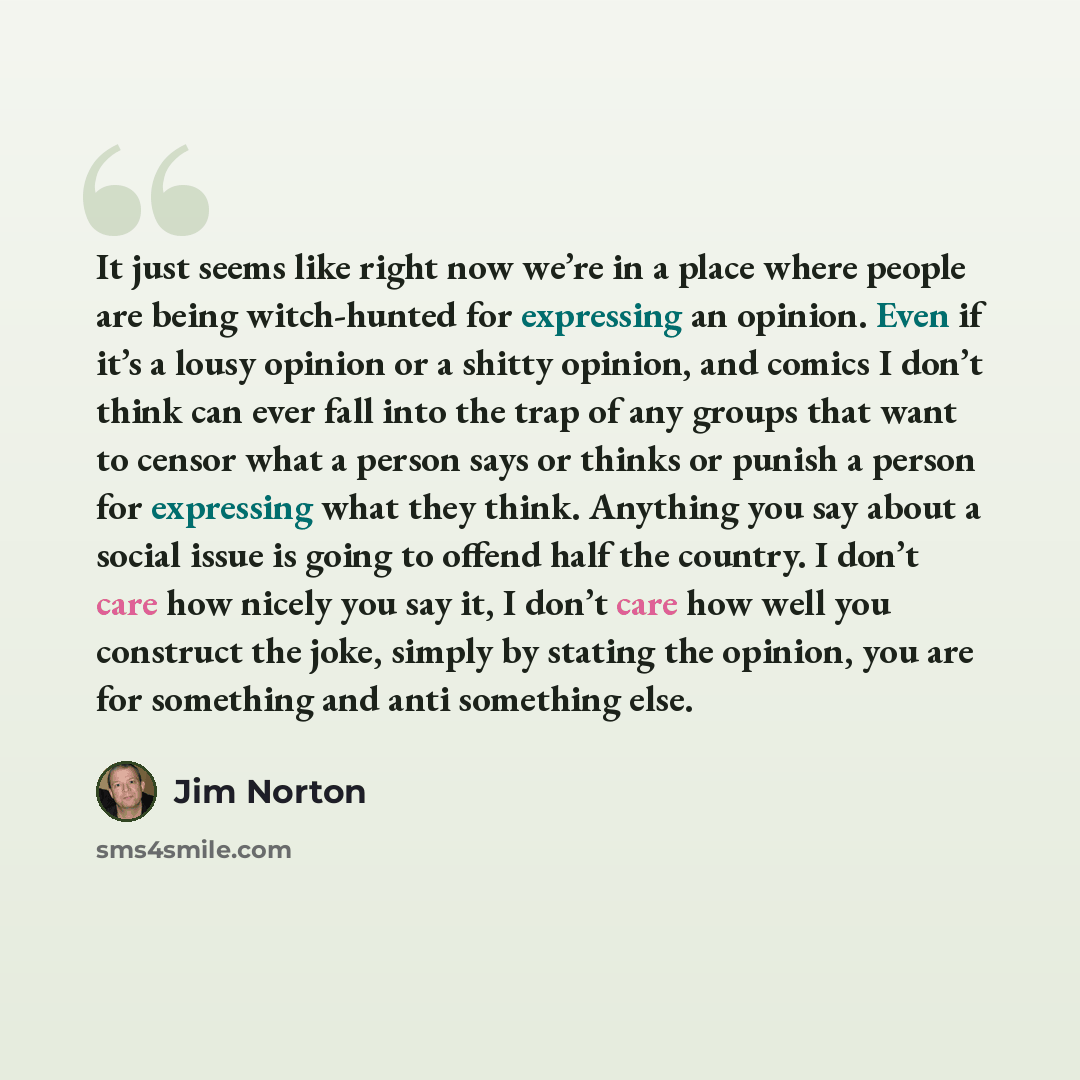 “It just seems like right now we’re in a place where people are being witch-hunted for expressing an opinion. Even if it’s a lousy opinion or a shitty opinion, and comics I don’t think can ever fall into the trap of any groups that want to censor what a person says or thinks or punish a person for…” quote by Jim Norton