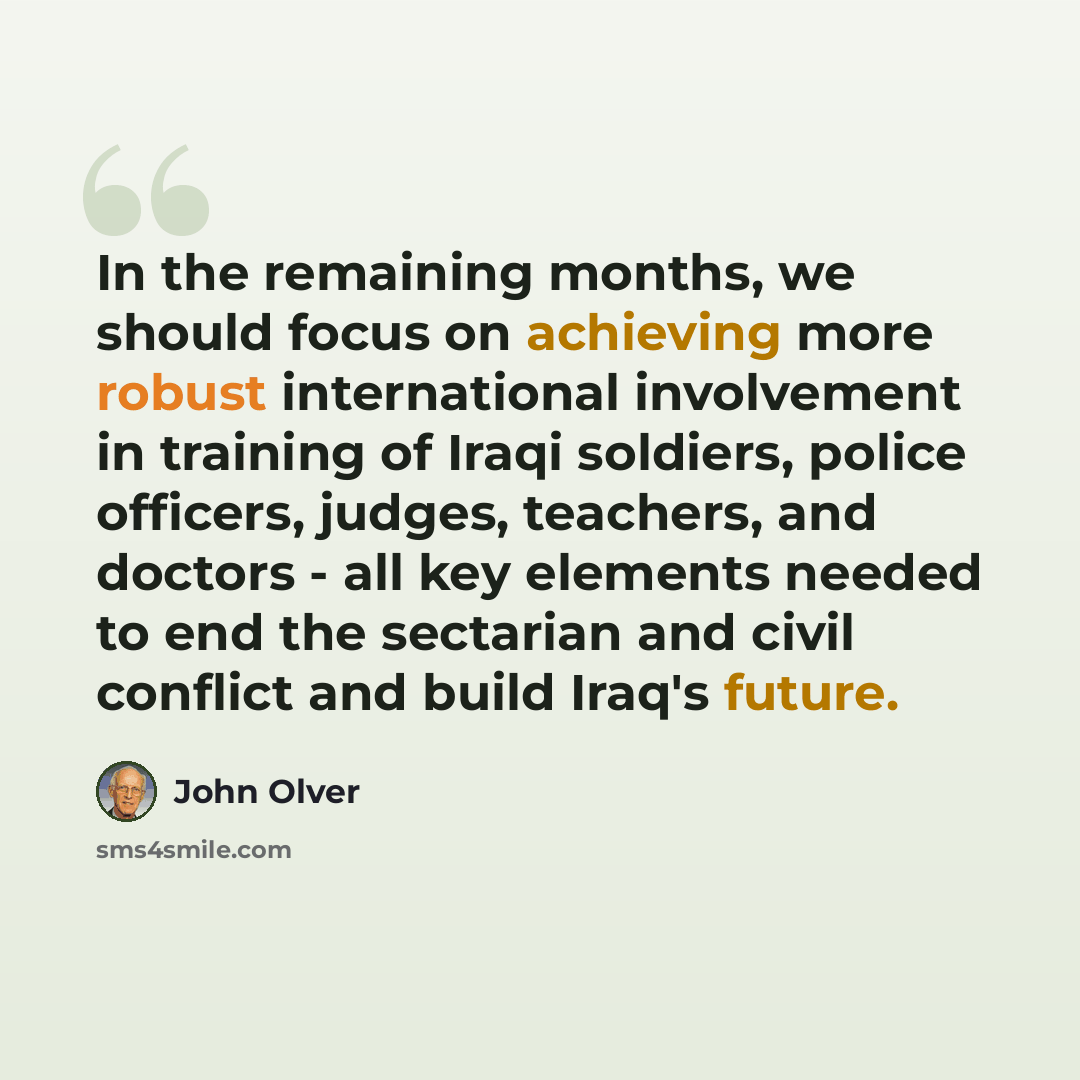 “In the remaining months, we should focus on achieving more robust international involvement in training of Iraqi soldiers, police officers, judges, teachers, and doctors - all key elements needed to end the sectarian and civil conflict and build Iraq's future.” quote by John Olver