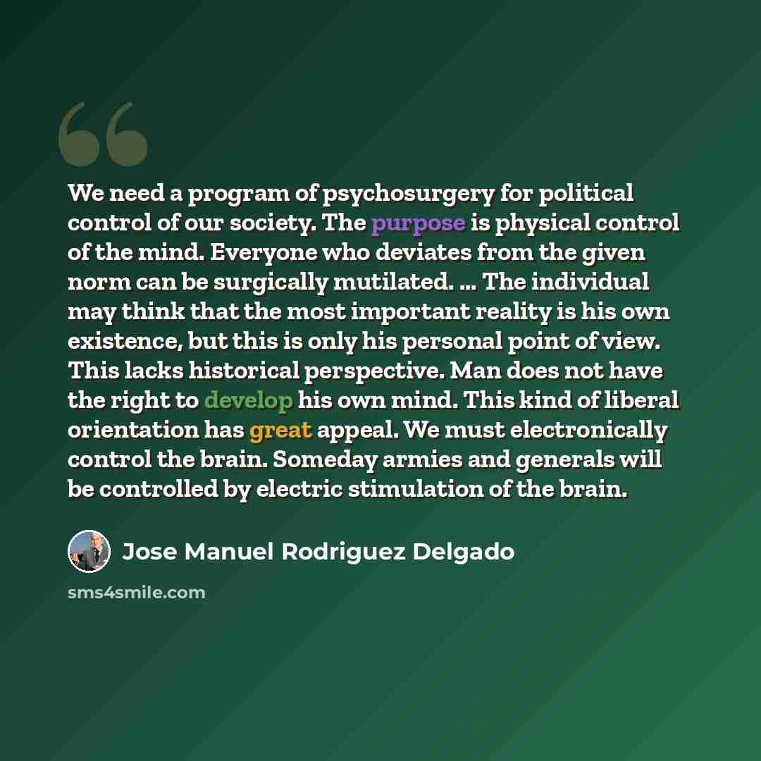 “We need a program of psychosurgery for political control of our society. The purpose is physical control of the mind. Everyone who deviates from the given norm can be surgically mutilated. ... The individual may think that the most important reality is his own existence, but this is only his…” quote by Jose Manuel Rodriguez Delgado