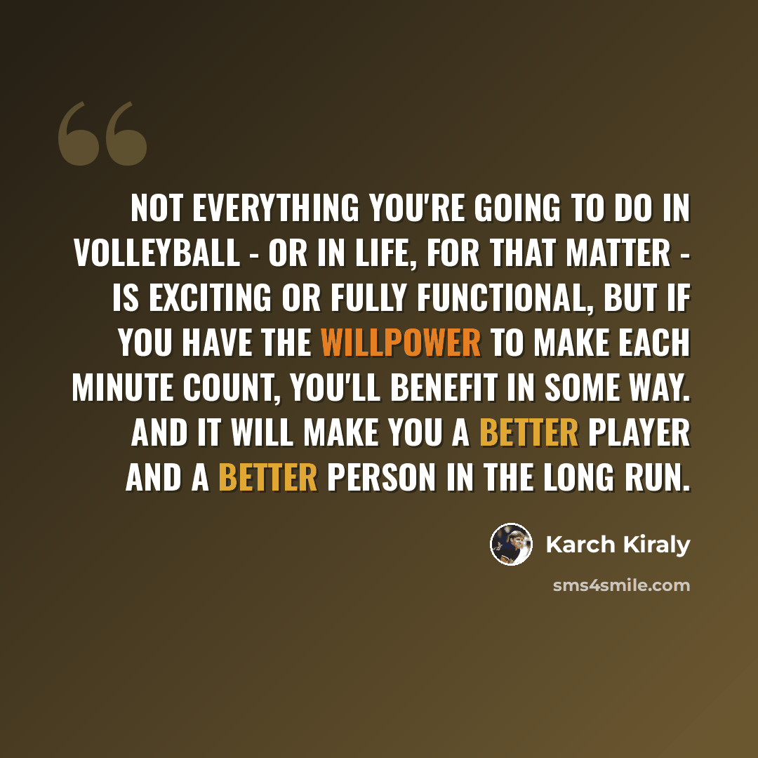 “Not everything you're going to do in volleyball - or in life, for that matter - is exciting or fully functional, but if you have the willpower to make each minute count, you'll benefit in some way. And it will make you a better player and a better person in the long run.” quote by Karch Kiraly