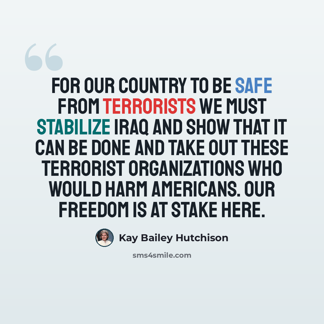 “For our country to be safe from terrorists we must stabilize Iraq and show that it can be done and take out these terrorist organizations who would harm Americans. Our freedom is at stake here.” quote by Kay Bailey Hutchison