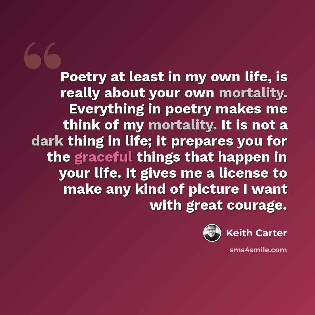 “Poetry at least in my own life, is really about your own mortality. Everything in poetry makes me think of my mortality. It is not a dark thing in life; it prepares you for the graceful things that happen in your life. It gives me a license to make any kind of picture I want with great courage.” quote by Keith Carter