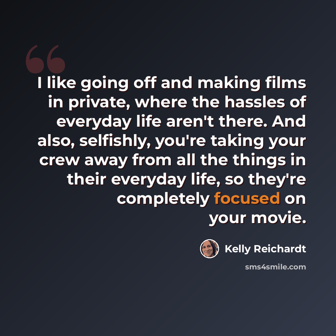 “I like going off and making films in private, where the hassles of everyday life aren't there. And also, selfishly, you're taking your crew away from all the things in their everyday life, so they're completely focused on your movie.” quote by Kelly Reichardt