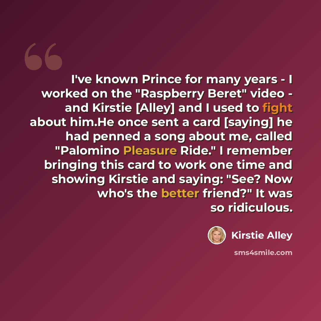 “I've known Prince for many years - I worked on the "Raspberry Beret" video - and Kirstie [Alley] and I used to fight about him.He once sent a card [saying] he had penned a song about me, called "Palomino Pleasure Ride." I remember bringing this card to work one time and showing Kirstie and saying…” quote by Kirstie Alley