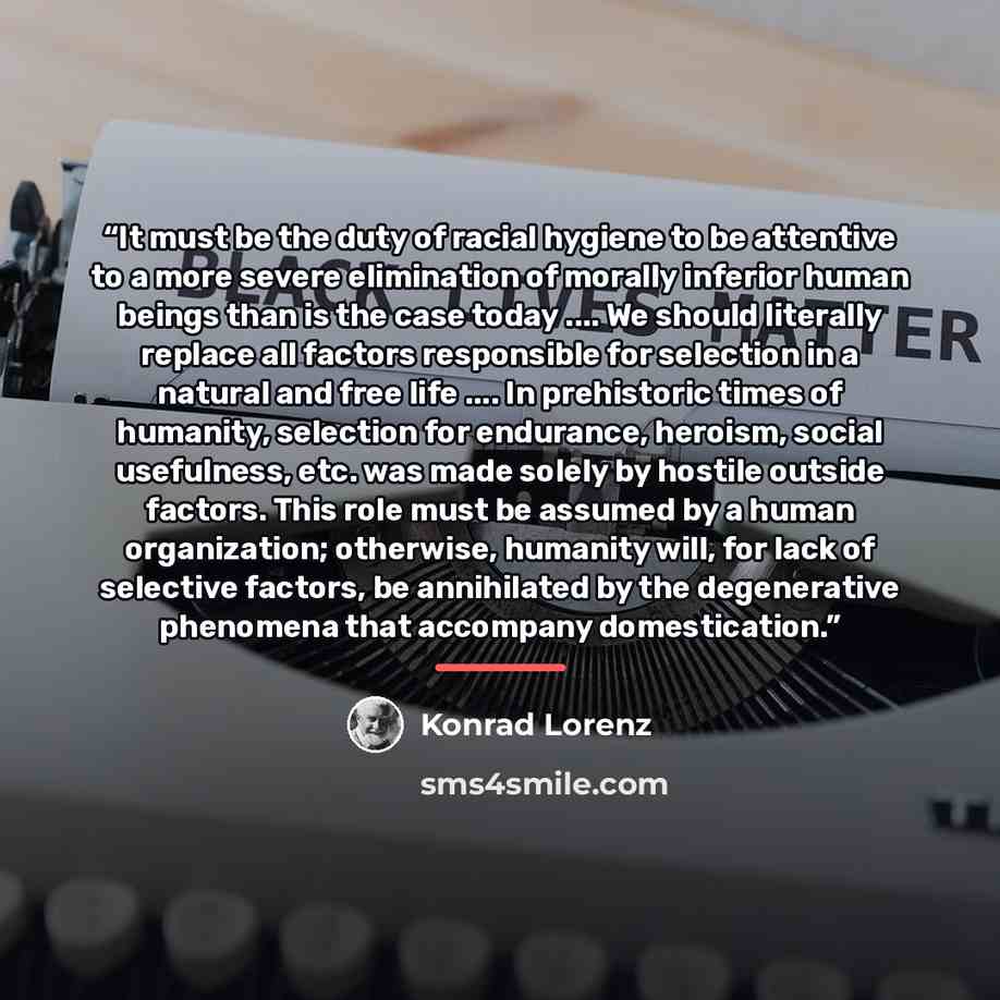 “It must be the duty of racial hygiene to be attentive to a more severe elimination of morally inferior human beings than is the case today … We should literally replace all factors responsible for selection in a natural and free life … In prehistoric times of humanity, selection for endurance…” quote by Konrad Lorenz