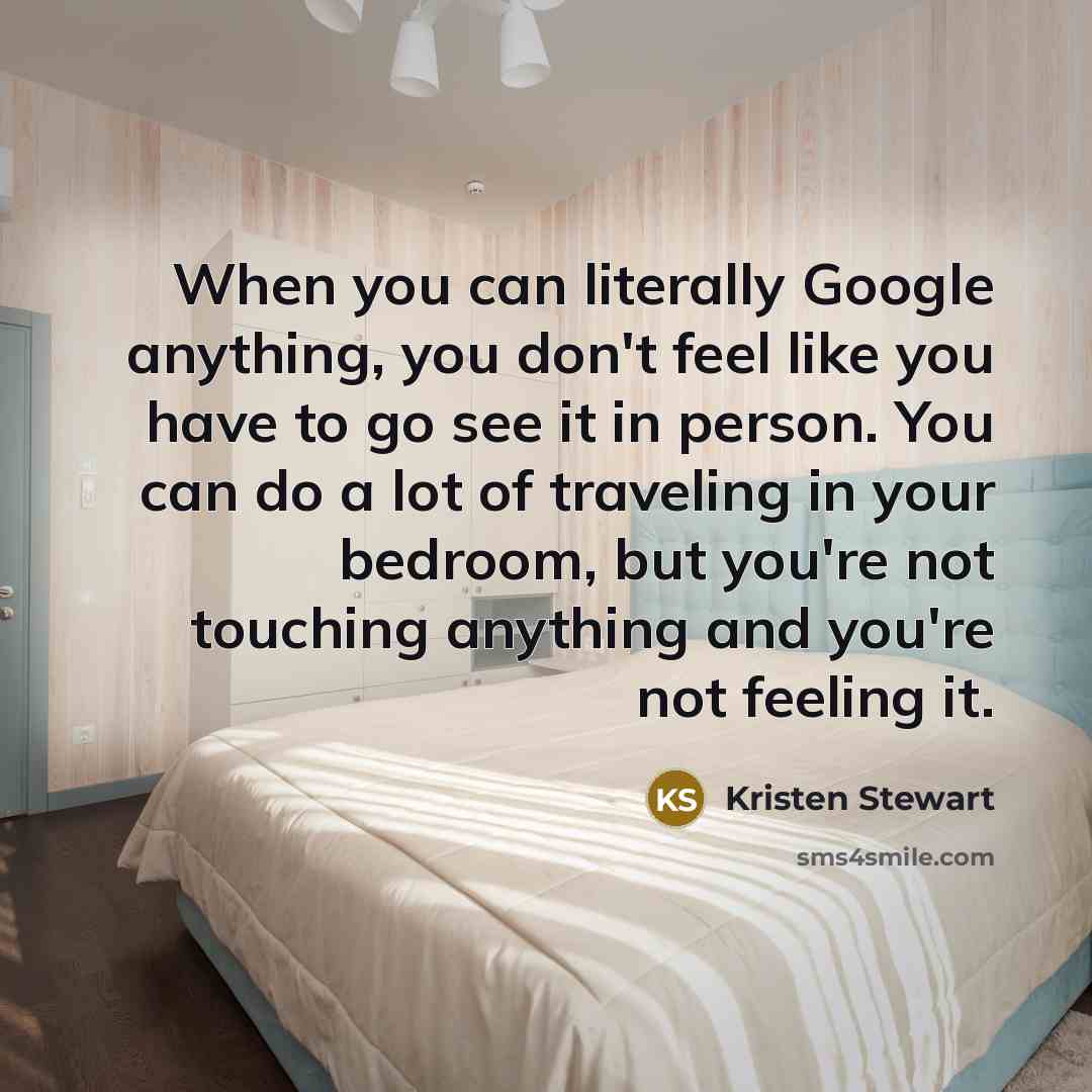 “When you can literally Google anything, you don't feel like you have to go see it in person. You can do a lot of traveling in your bedroom, but you're not touching anything and you're not feeling it.” quote by Kristen Stewart
