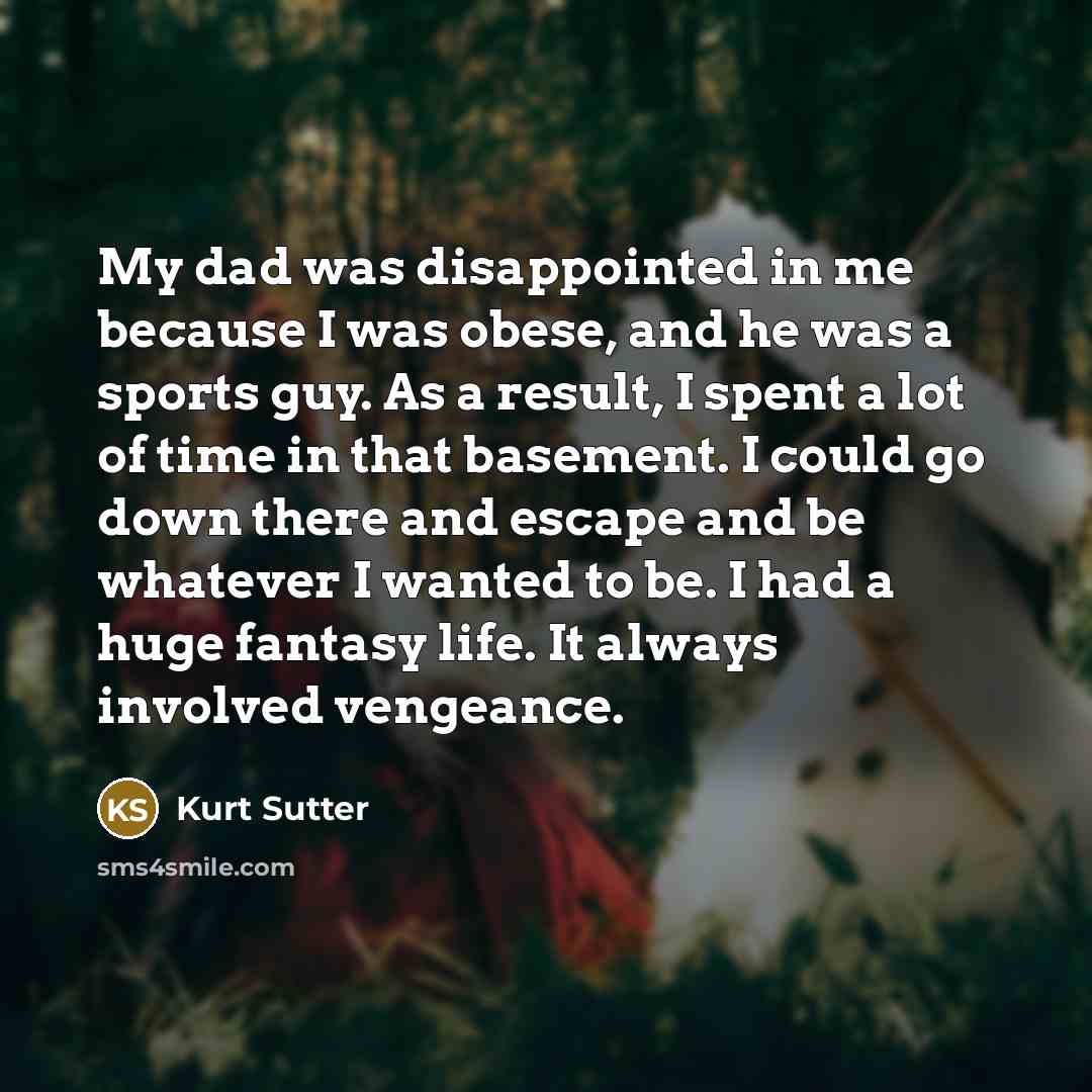 “My dad was disappointed in me because I was obese, and he was a sports guy. As a result, I spent a lot of time in that basement. I could go down there and escape and be whatever I wanted to be. I had a huge fantasy life. It always involved vengeance.” quote by Kurt Sutter