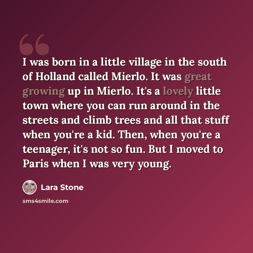 “I was born in a little village in the south of Holland called Mierlo. It was great growing up in Mierlo. It's a lovely little town where you can run around in the streets and climb trees and all that stuff when you're a kid. Then, when you're a teenager, it's not so fun. But I moved to Paris when…” quote by Lara Stone