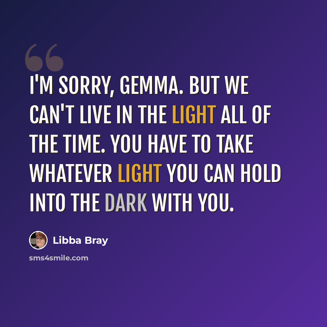 “I'm sorry, Gemma. But we can't live in the light all of the time. You have to take whatever light you can hold into the dark with you.” quote by Libba Bray
