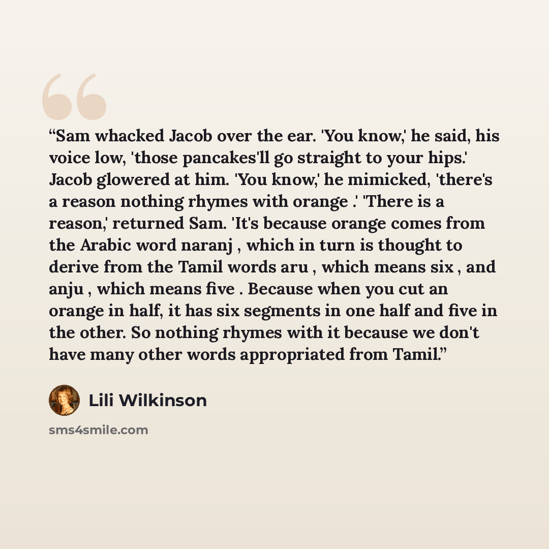“Sam whacked Jacob over the ear. 'You know,' he said, his voice low, 'those pancakes'll go straight to your hips.' Jacob glowered at him. 'You know,' he mimicked, 'there's a reason nothing rhymes with orange .' 'There is a reason,' returned Sam. 'It's because orange comes from the Arabic word…” quote by Lili Wilkinson