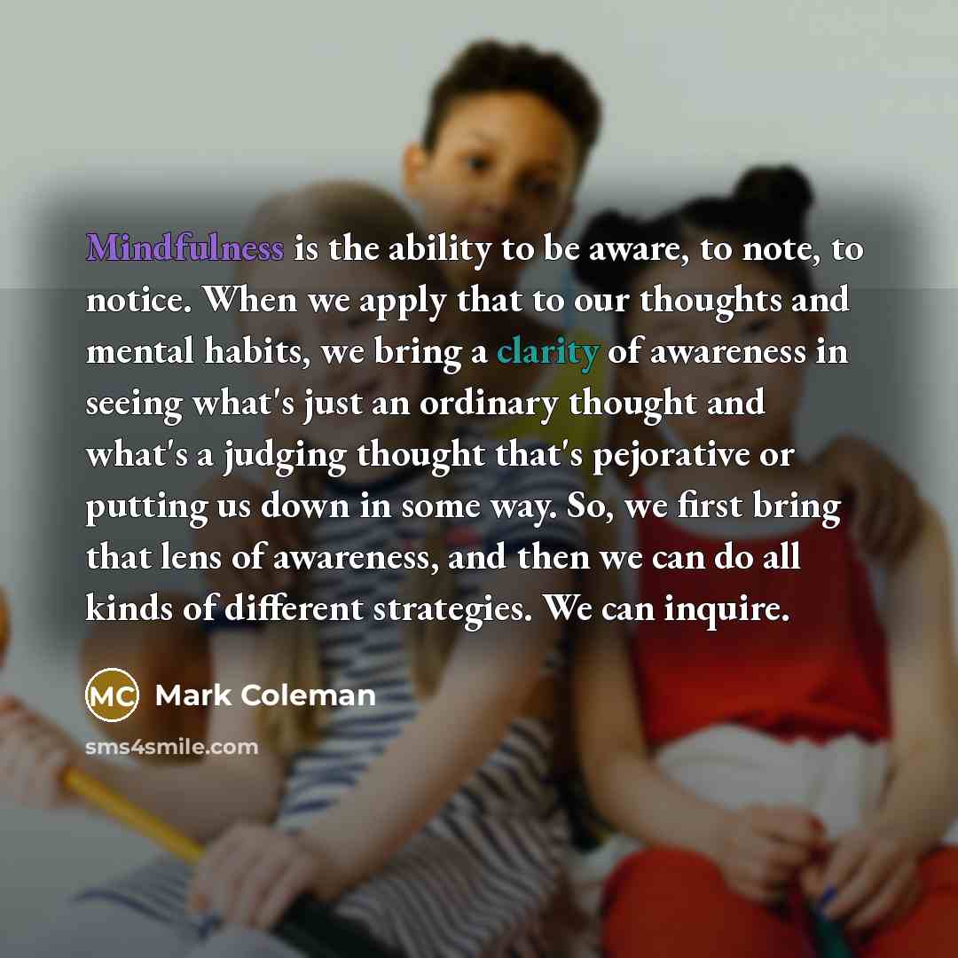“Mindfulness is the ability to be aware, to note, to notice. When we apply that to our thoughts and mental habits, we bring a clarity of awareness in seeing what's just an ordinary thought and what's a judging thought that's pejorative or putting us down in some way. So, we first bring that lens of…” quote by Mark Coleman