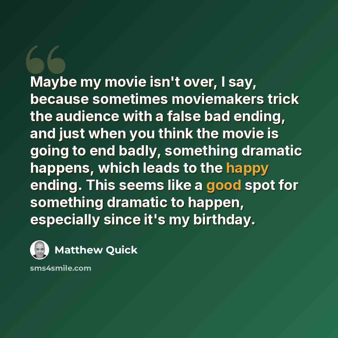 “Maybe my movie isn't over, I say, because sometimes moviemakers trick the audience with a false bad ending, and just when you think the movie is going to end badly, something dramatic happens, which leads to the happy ending. This seems like a good spot for something dramatic to happen, especially…” quote by Matthew Quick