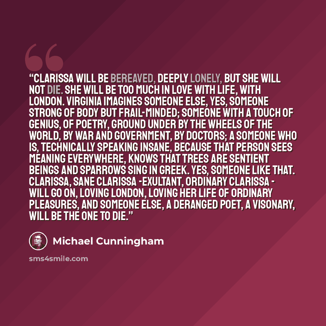 “Clarissa will be bereaved, deeply lonely, but she will not die. She will be too much in love with life, with London. Virginia imagines someone else, yes, someone strong of body but frail-minded; someone with a touch of genius, of poetry, ground under by the wheels of the world, by war and…” quote by Michael Cunningham