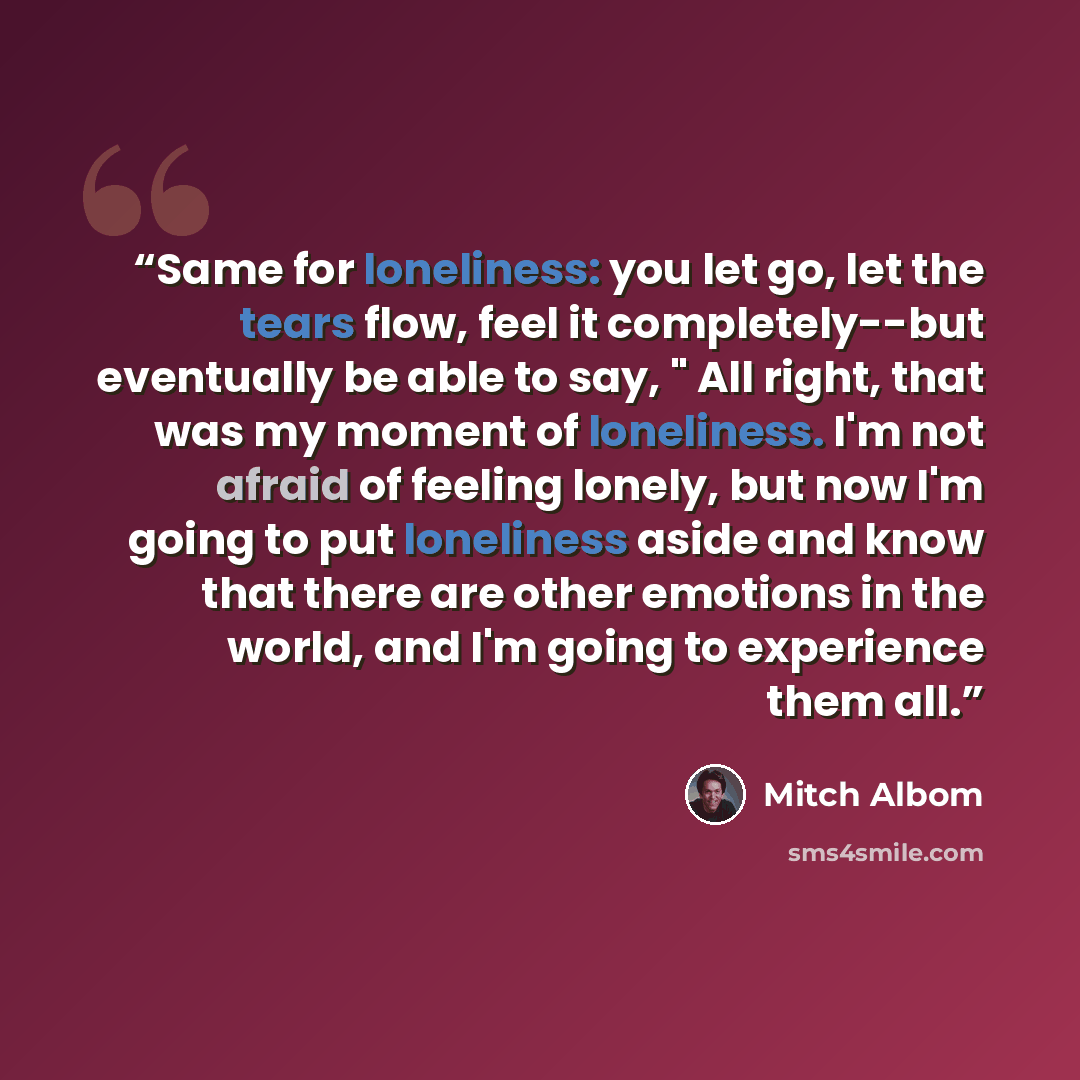 “Same for loneliness: you let go, let the tears flow, feel it completely--but eventually be able to say, " All right, that was my moment of loneliness. I'm not afraid of feeling lonely, but now I'm going to put loneliness aside and know that there are other emotions in the world, and I'm going to…” quote by Mitch Albom
