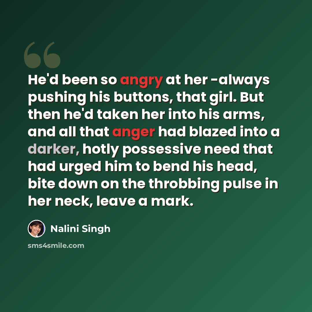 “He'd been so angry at her -always pushing his buttons, that girl. But then he'd taken her into his arms, and all that anger had blazed into a darker, hotly possessive need that had urged him to bend his head, bite down on the throbbing pulse in her neck, leave a mark.” quote by Nalini Singh