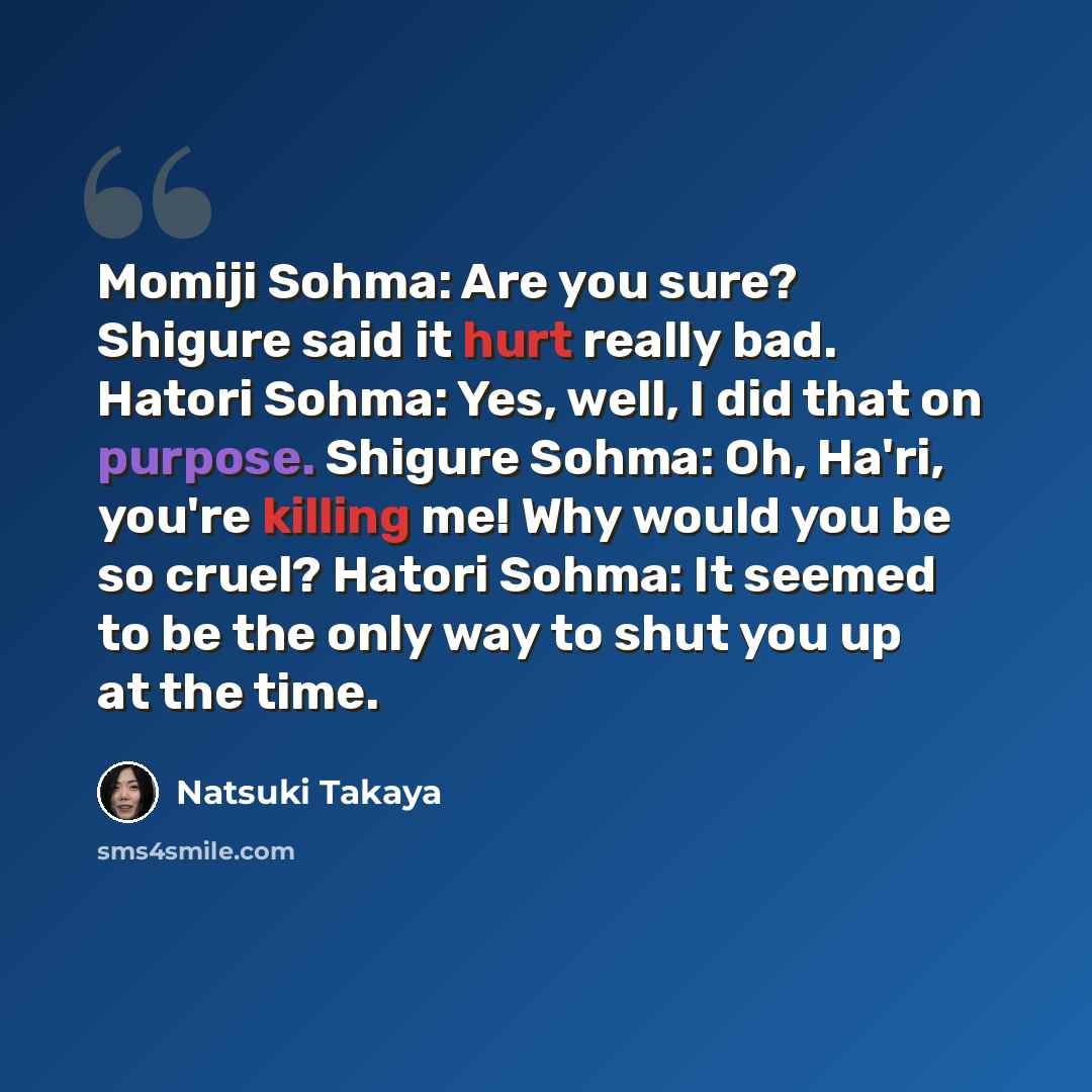 “Momiji Sohma: Are you sure? Shigure said it hurt really bad. Hatori Sohma: Yes, well, I did that on purpose. Shigure Sohma: Oh, Ha'ri, you're killing me! Why would you be so cruel? Hatori Sohma: It seemed to be the only way to shut you up at the time.” quote by Natsuki Takaya