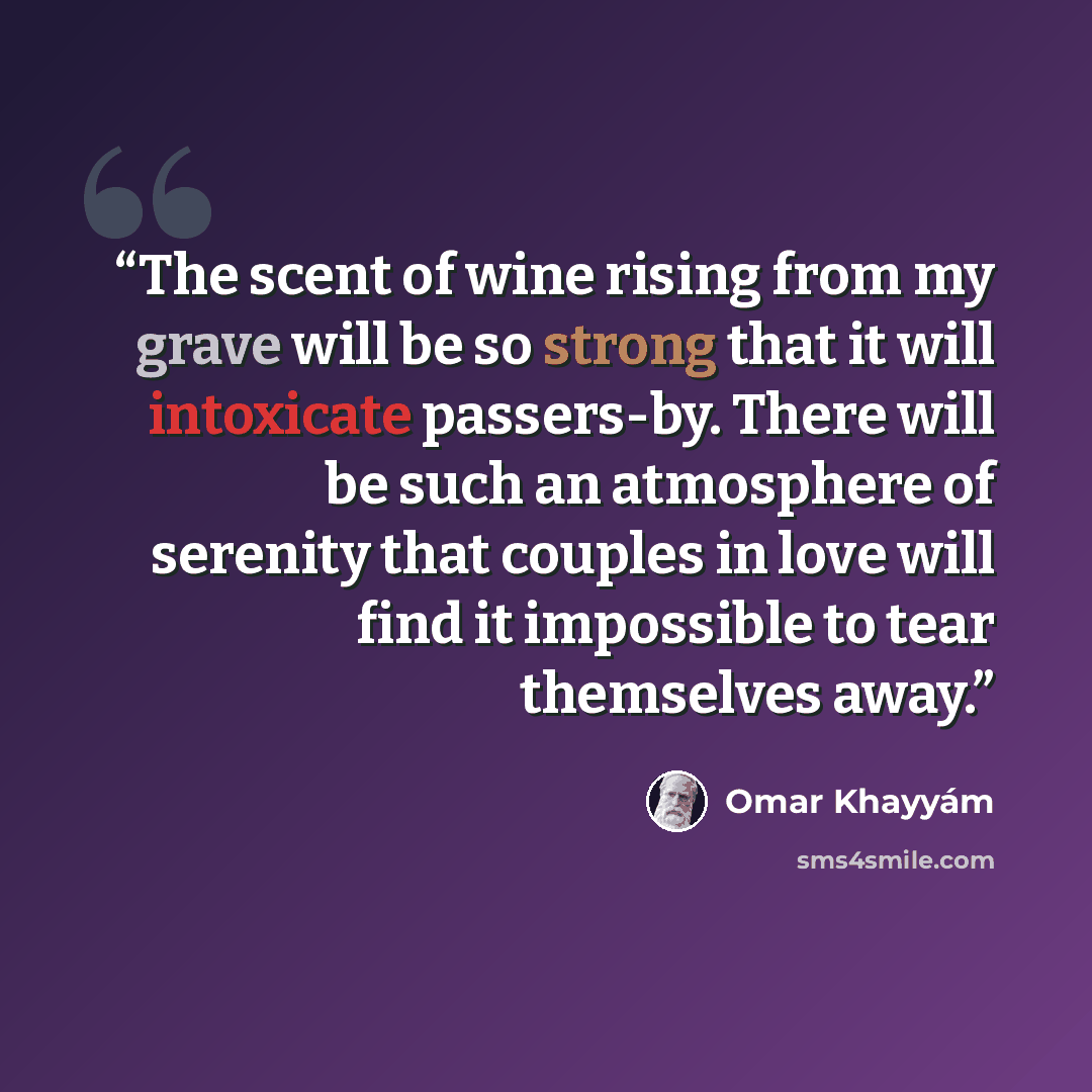 “The scent of wine rising from my grave will be so strong that it will intoxicate passers-by. There will be such an atmosphere of serenity that couples in love will find it impossible to tear themselves away.” quote by Omar Khayyám