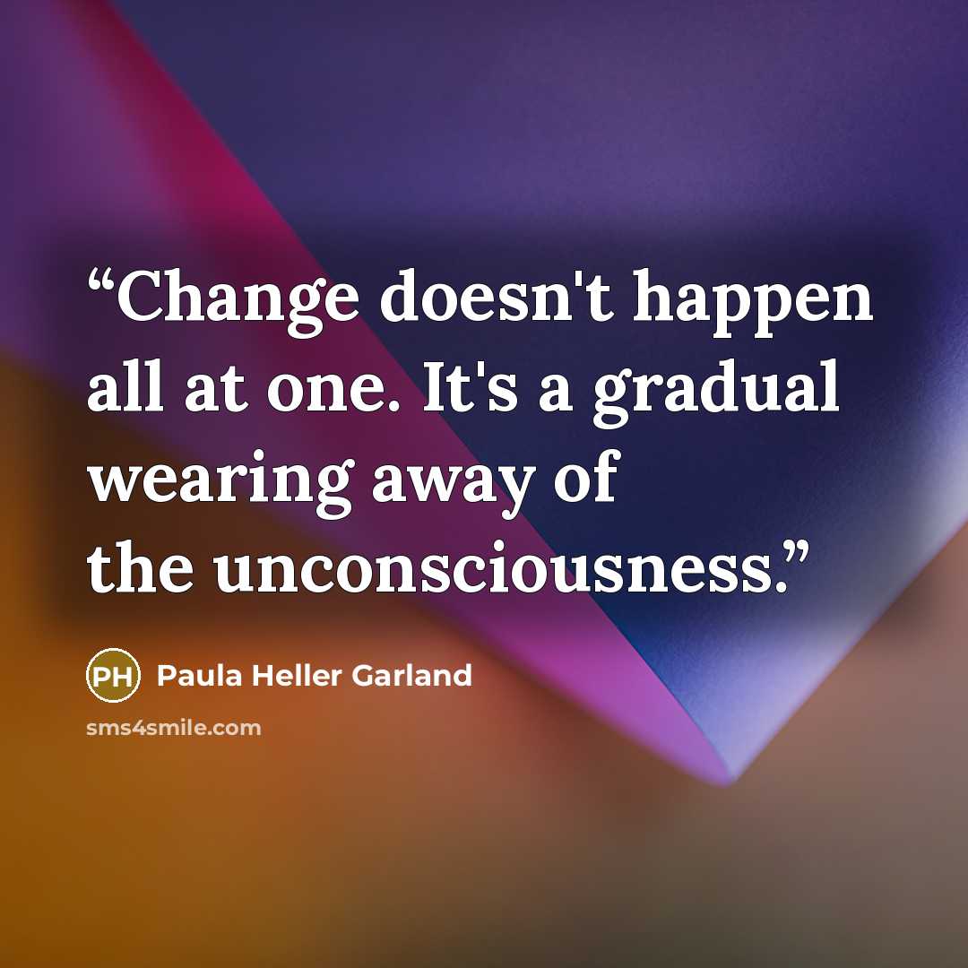 “Change doesn't happen all at one. It's a gradual wearing away of the unconsciousness.” quote by Paula Heller Garland