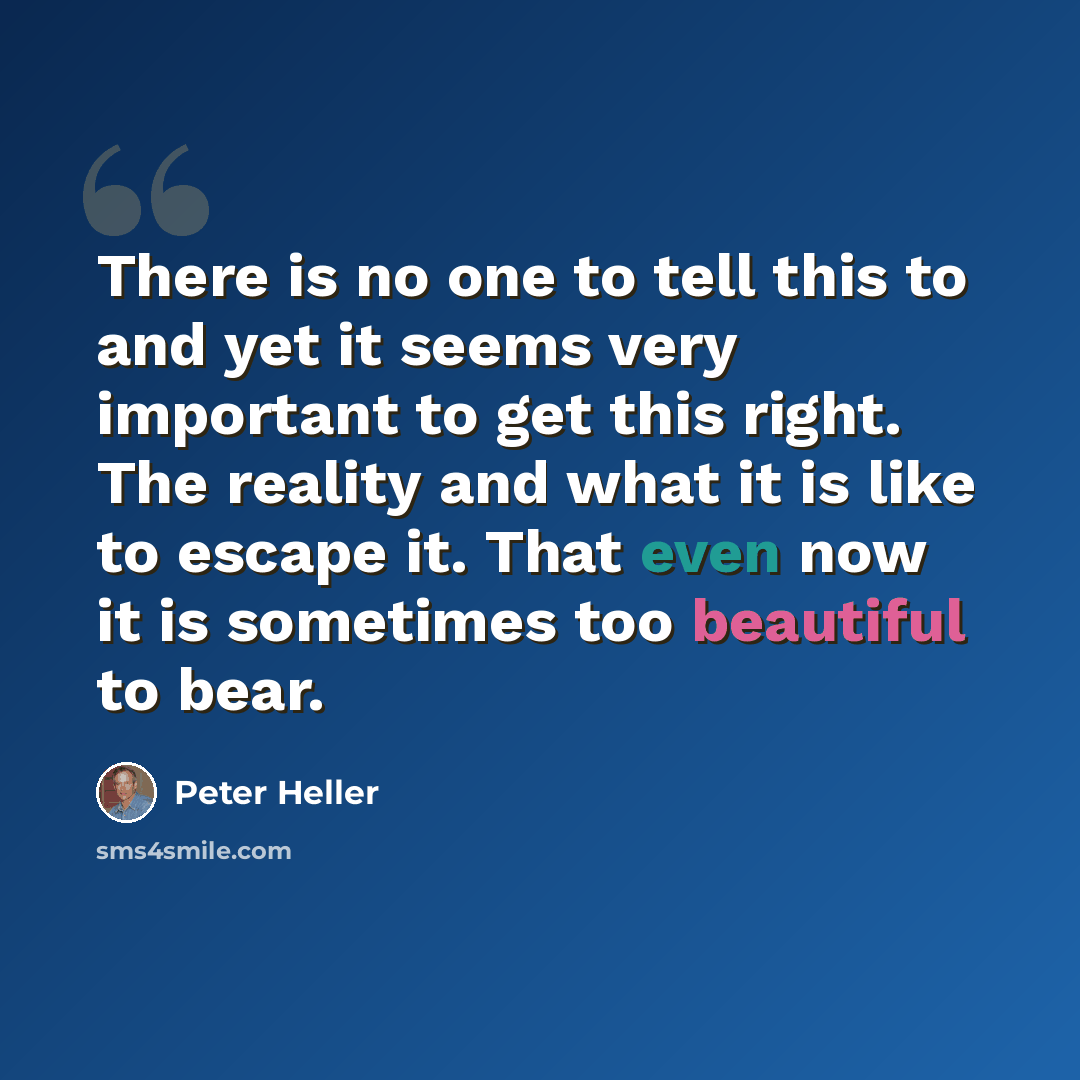“There is no one to tell this to and yet it seems very important to get this right. The reality and what it is like to escape it. That even now it is sometimes too beautiful to bear.” quote by Peter Heller