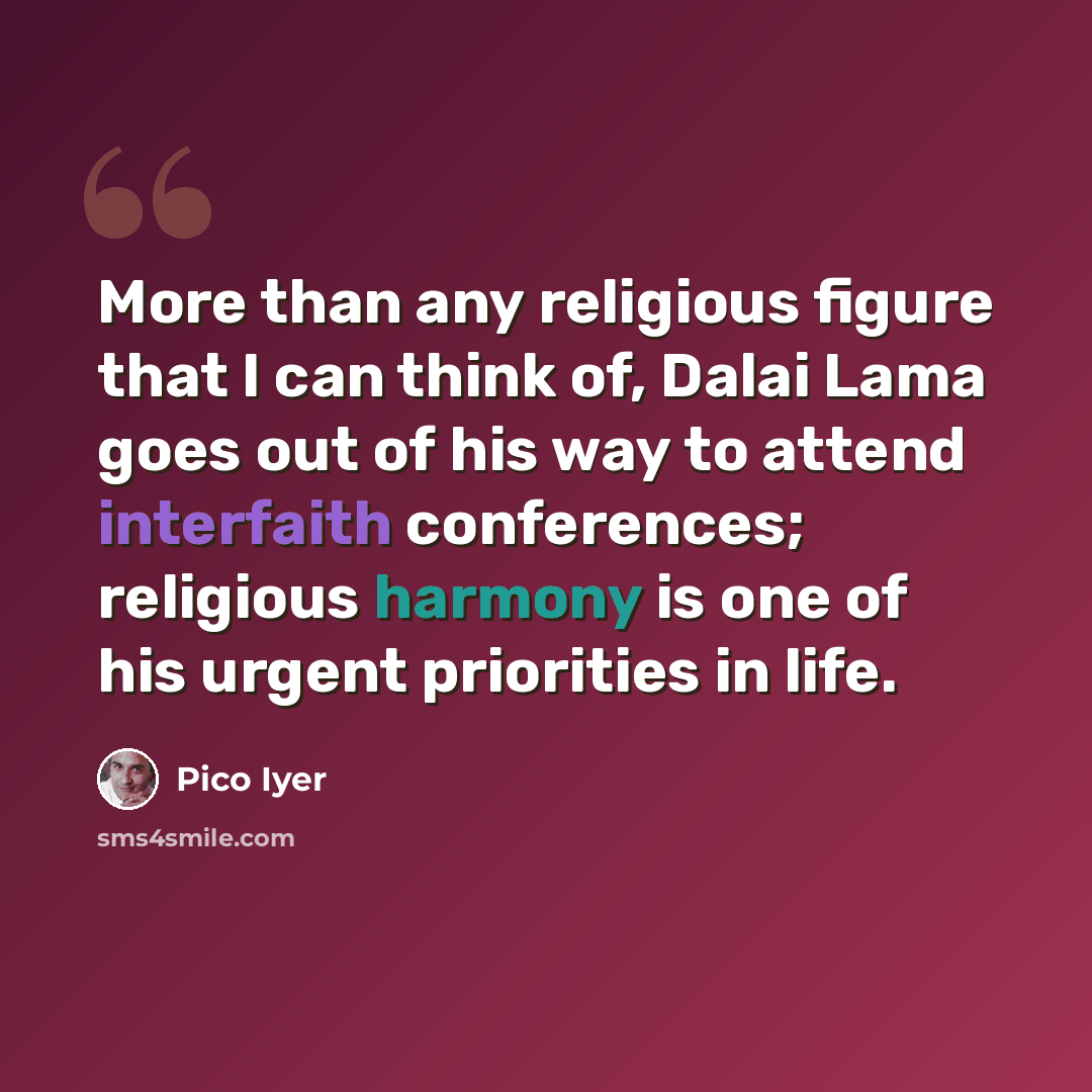 “More than any religious figure that I can think of, Dalai Lama goes out of his way to attend interfaith conferences; religious harmony is one of his urgent priorities in life.” quote by Pico Iyer