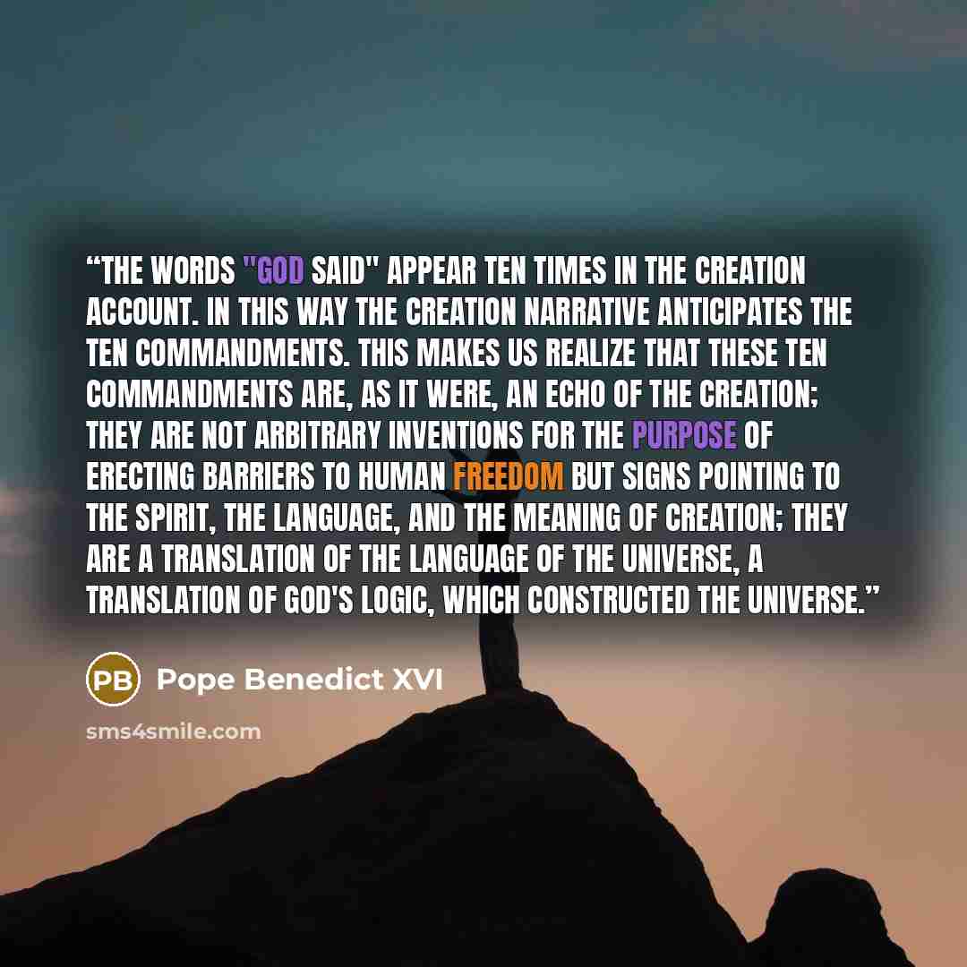 “The words "God said" appear ten times in the creation account. In this way the creation narrative anticipates the Ten Commandments. This makes us realize that these Ten Commandments are, as it were, an echo of the creation; they are not arbitrary inventions for the purpose of erecting barriers to…” quote by Pope Benedict XVI