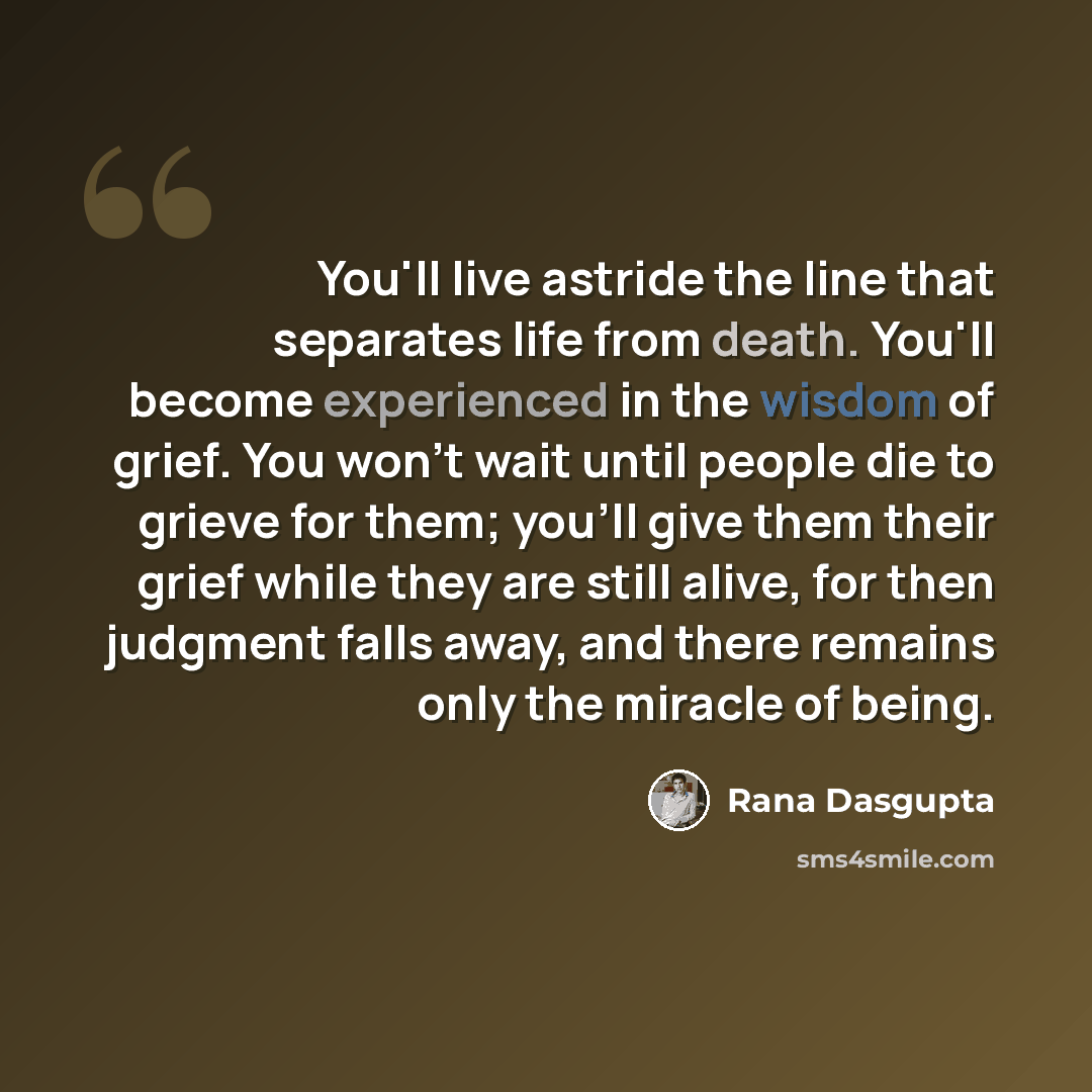 “You'll live astride the line that separates life from death. You'll become experienced in the wisdom of grief. You won't wait until people die to grieve for them; you'll give them their grief while they are still alive, for then judgment falls away, and there remains only the miracle of being.” quote by Rana Dasgupta
