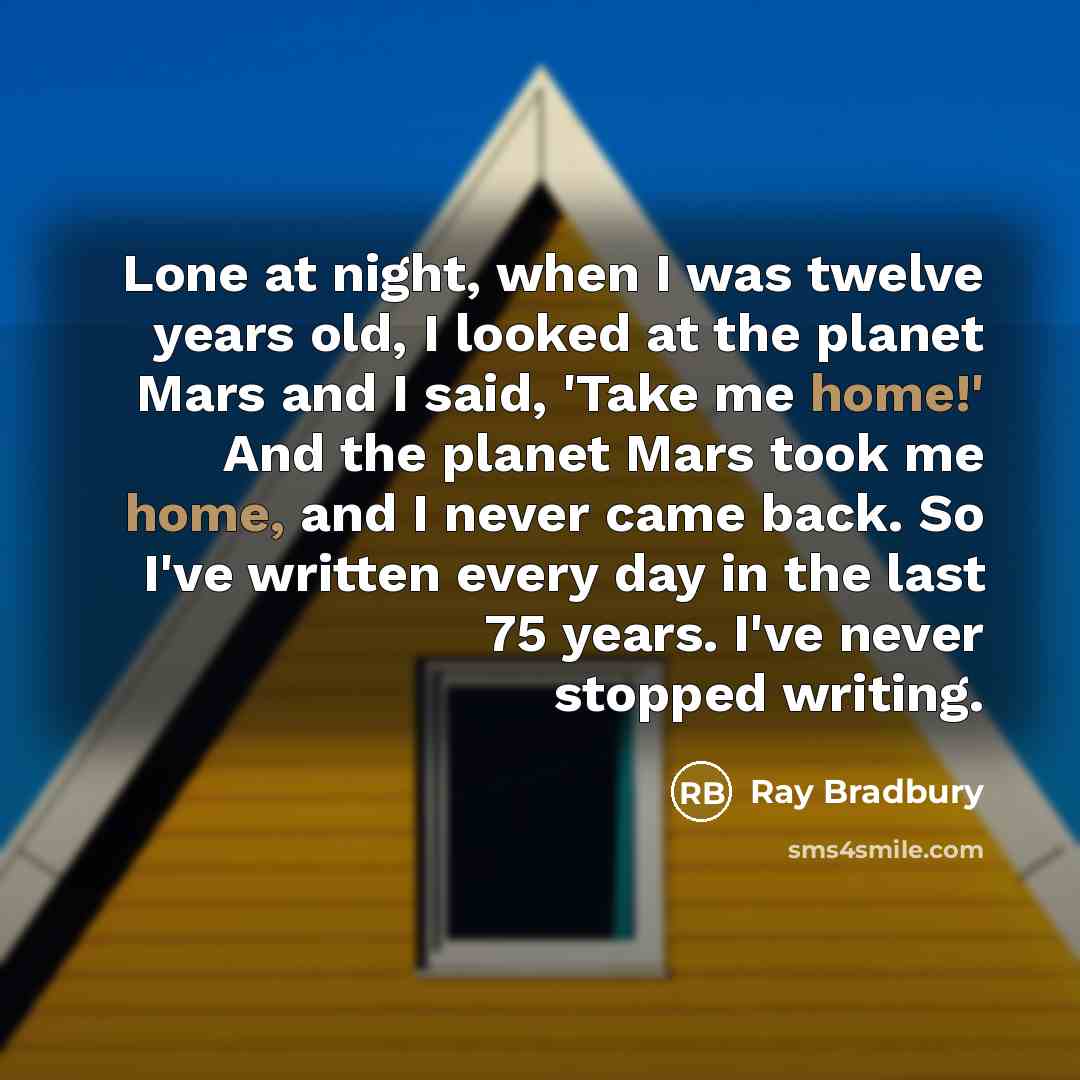 “Lone at night, when I was twelve years old, I looked at the planet Mars and I said, 'Take me home!' And the planet Mars took me home, and I never came back. So I've written every day in the last 75 years. I've never stopped writing.” quote by Ray Bradbury
