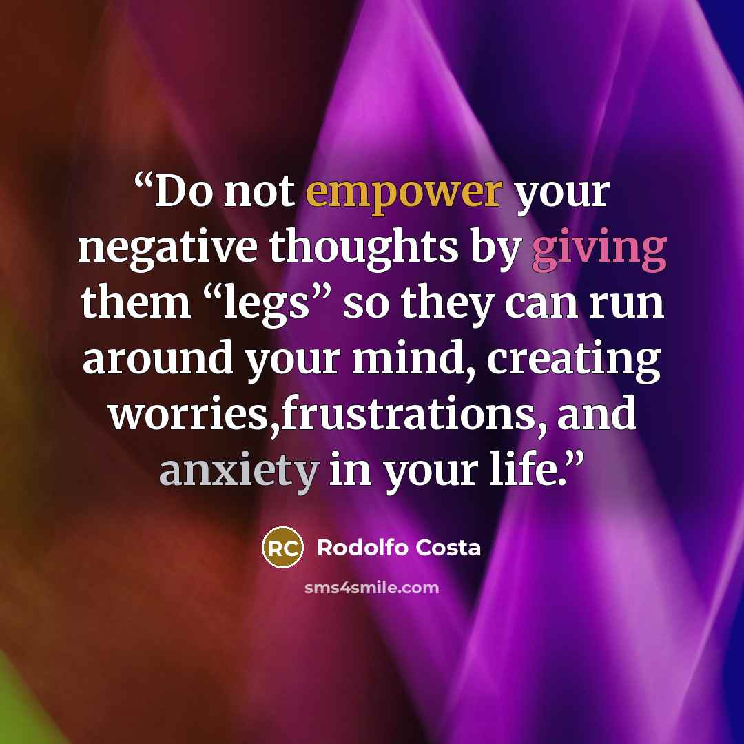 “Do not empower your negative thoughts by giving them “legs” so they can run around your mind, creating worries,frustrations, and anxiety in your life.” quote by Rodolfo Costa