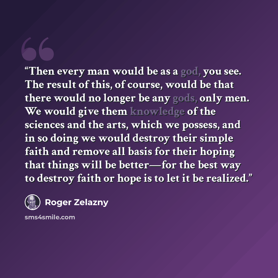 “Then every man would be as a god, you see. The result of this, of course, would be that there would no longer be any gods, only men. We would give them knowledge of the sciences and the arts, which we possess, and in so doing we would destroy their simple faith and remove all basis for their…” quote by Roger Zelazny