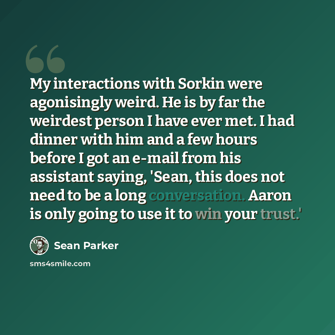 “My interactions with Sorkin were agonisingly weird. He is by far the weirdest person I have ever met. I had dinner with him and a few hours before I got an e-mail from his assistant saying, 'Sean, this does not need to be a long conversation. Aaron is only going to use it to win your trust.'” quote by Sean Parker