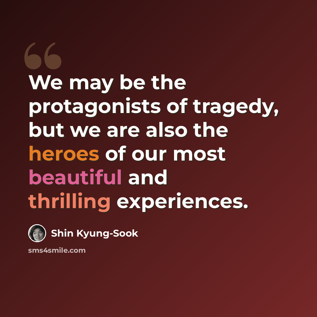 “We may be the protagonists of tragedy, but we are also the heroes of our most beautiful and thrilling experiences.” quote by Shin Kyung-sook