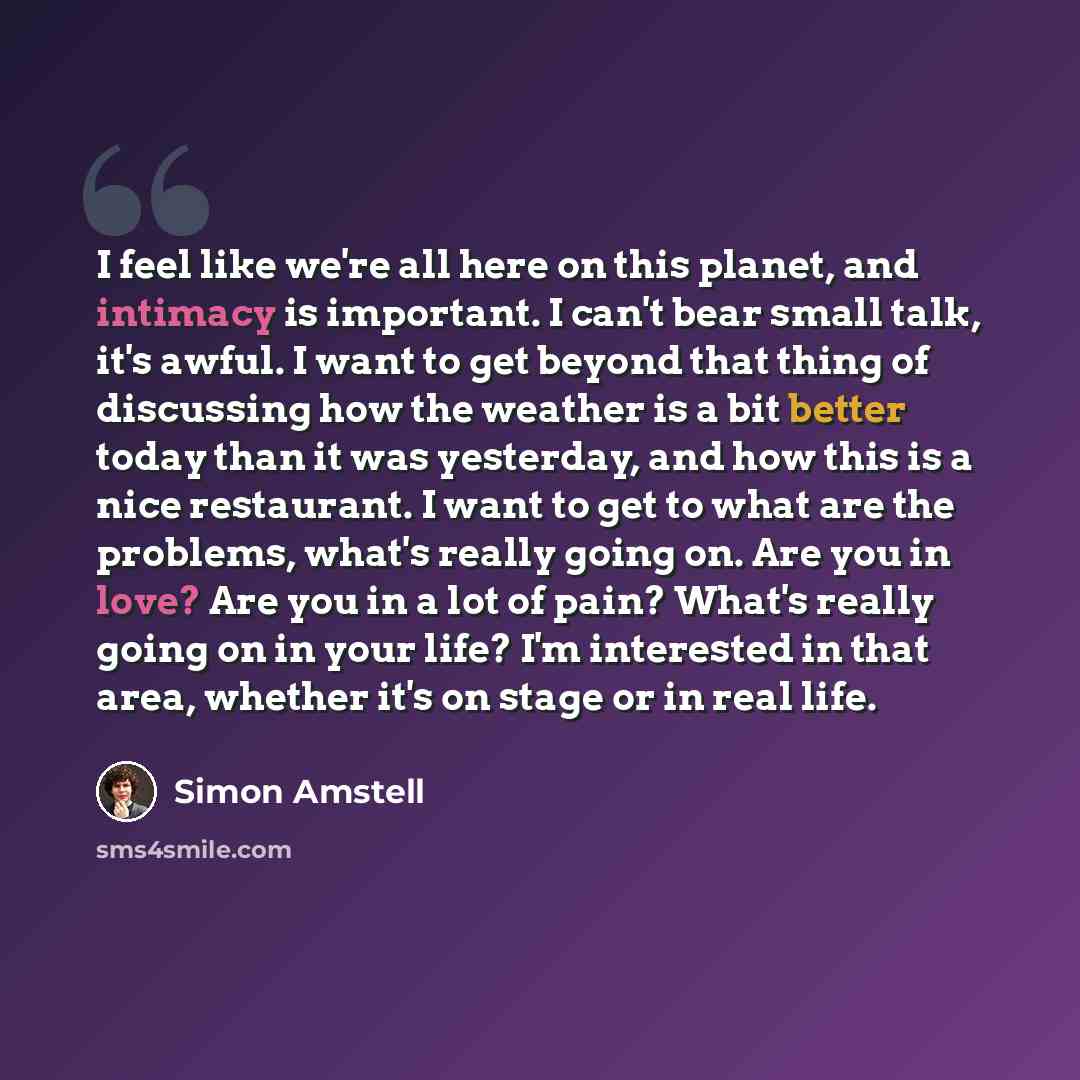 “I feel like we're all here on this planet, and intimacy is important. I can't bear small talk, it's awful. I want to get beyond that thing of discussing how the weather is a bit better today than it was yesterday, and how this is a nice restaurant. I want to get to what are the problems, what's…” quote by Simon Amstell