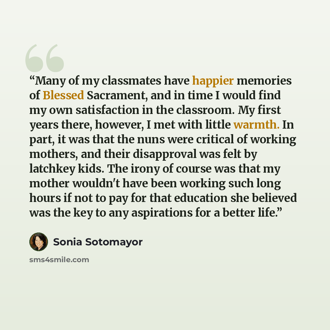 “Many of my classmates have happier memories of Blessed Sacrament, and in time I would find my own satisfaction in the classroom. My first years there, however, I met with little warmth. In part, it was that the nuns were critical of working mothers, and their disapproval was felt by latchkey kids…” quote by Sonia Sotomayor