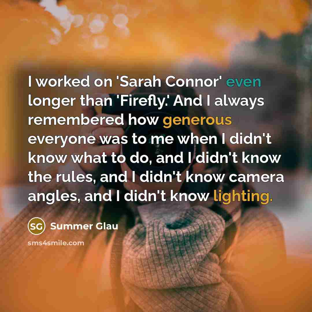 “I worked on 'Sarah Connor' even longer than 'Firefly.' And I always remembered how generous everyone was to me when I didn't know what to do, and I didn't know the rules, and I didn't know camera angles, and I didn't know lighting.” quote by Summer Glau