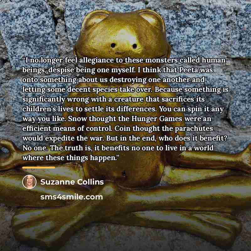 “I no longer feel allegiance to these monsters called human beings, despise being one myself. I think that Peeta was onto something about us destroying one another and letting some decent species take over. Because something is significantly wrong with a creature that sacrifices its children’s…” quote by Suzanne Collins