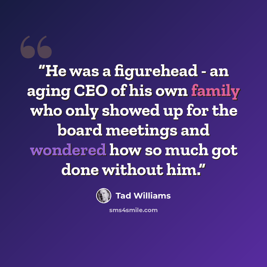 “He was a figurehead - an aging CEO of his own family who only showed up for the board meetings and wondered how so much got done without him.” quote by Tad Williams