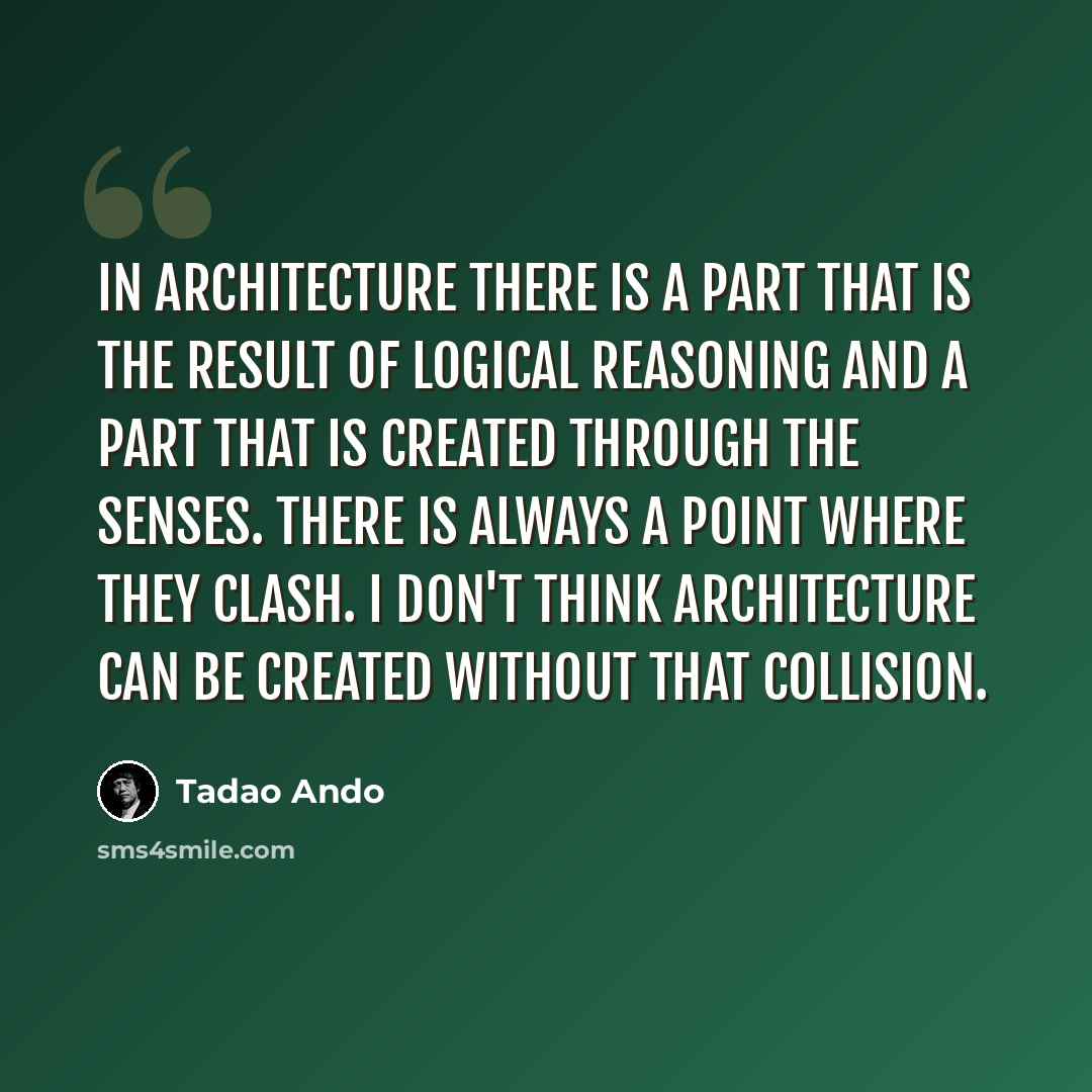 “In Architecture there is a part that is the result of Logical Reasoning and a part that is created through the Senses. There is always a point where they Clash. I don't think Architecture can be created without that Collision.” quote by Tadao Ando