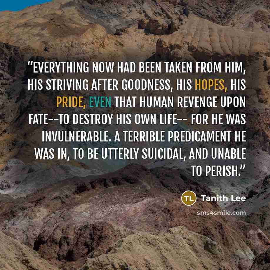“Everything now had been taken from him, his striving after goodness, his hopes, his pride, even that human revenge upon fate--to destroy his own life-- for he was invulnerable. A terrible predicament he was in, to be utterly suicidal, and unable to perish.” quote by Tanith Lee