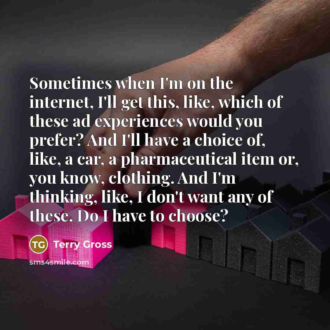 “Sometimes when I'm on the internet, I'll get this, like, which of these ad experiences would you prefer? And I'll have a choice of, like, a car, a pharmaceutical item or, you know, clothing. And I'm thinking, like, I don't want any of these. Do I have to choose?” quote by Terry Gross