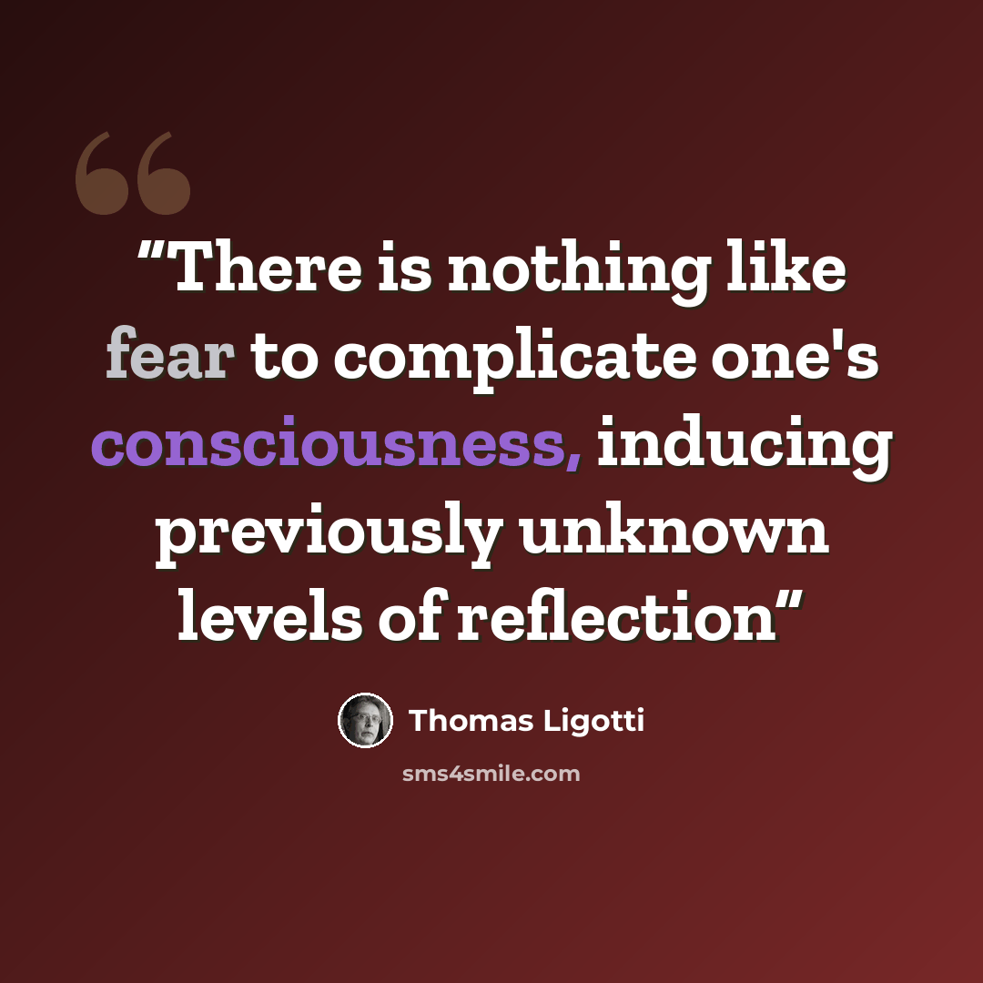 “There is nothing like fear to complicate one's consciousness, inducing previously unknown levels of reflection” quote by Thomas Ligotti