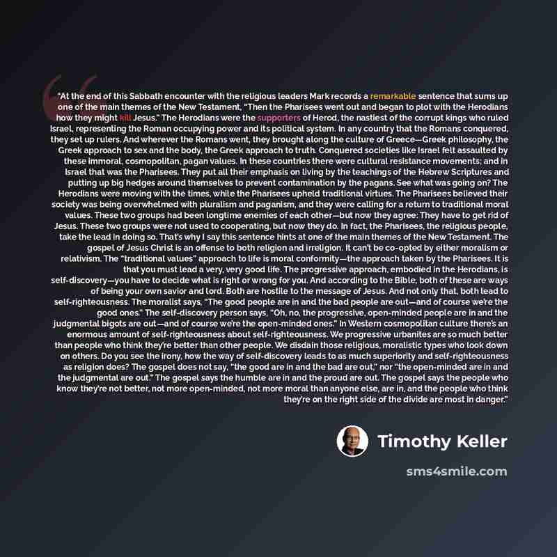 “At the end of this Sabbath encounter with the religious leaders Mark records a remarkable sentence that sums up one of the main themes of the New Testament, “Then the Pharisees went out and began to plot with the Herodians how they might kill Jesus.” The Herodians were the supporters of Herod, the…” quote by Timothy Keller
